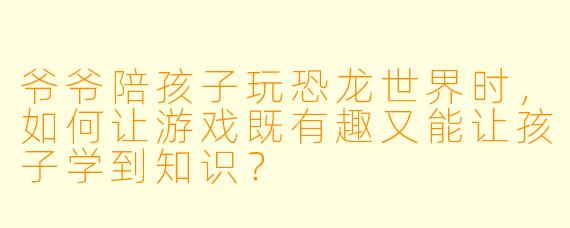 爷爷陪孩子玩恐龙世界时，如何让游戏既有趣又能让孩子学到知识？