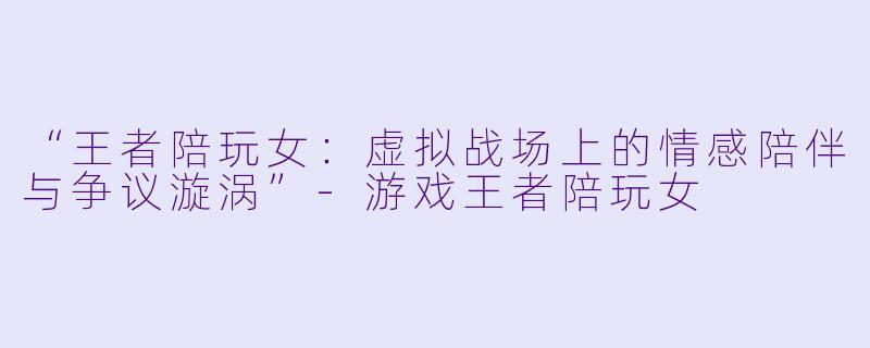 “王者陪玩女：虚拟战场上的情感陪伴与争议漩涡”-游戏王者陪玩女