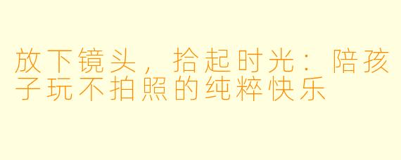 放下镜头，拾起时光：陪孩子玩不拍照的纯粹快乐