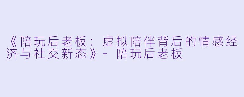 《陪玩后老板：虚拟陪伴背后的情感经济与社交新态》-陪玩后老板