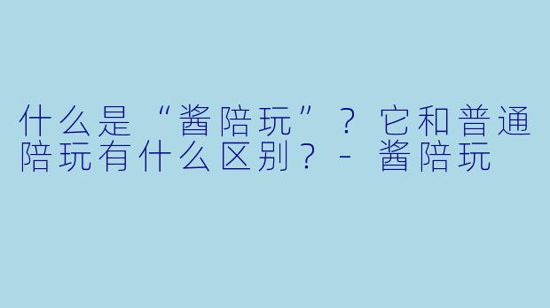 什么是“酱陪玩”？它和普通陪玩有什么区别？-酱陪玩