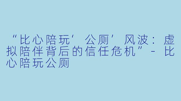 “比心陪玩‘公厕’风波：虚拟陪伴背后的信任危机”-比心陪玩公厕