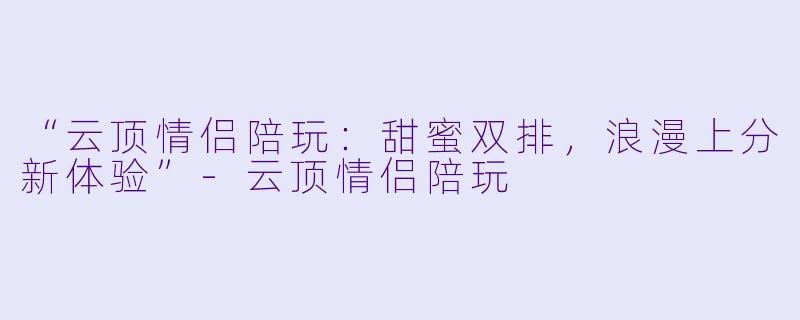 “云顶情侣陪玩：甜蜜双排，浪漫上分新体验”-云顶情侣陪玩