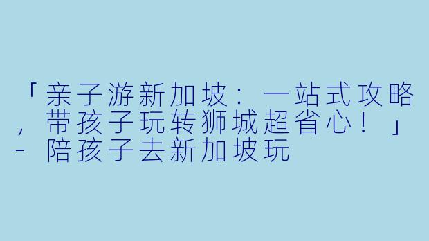 「亲子游新加坡：一站式攻略，带孩子玩转狮城超省心！」-陪孩子去新加坡玩