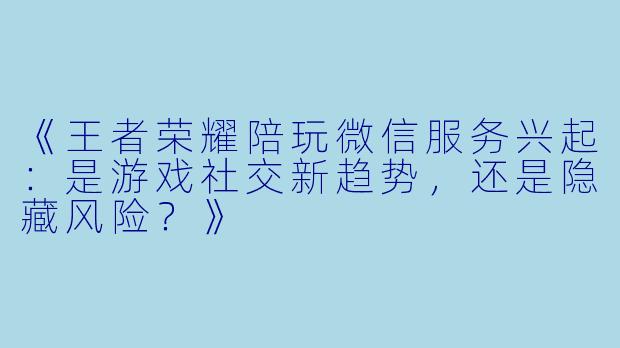 《王者荣耀陪玩微信服务兴起：是游戏社交新趋势，还是隐藏风险？》