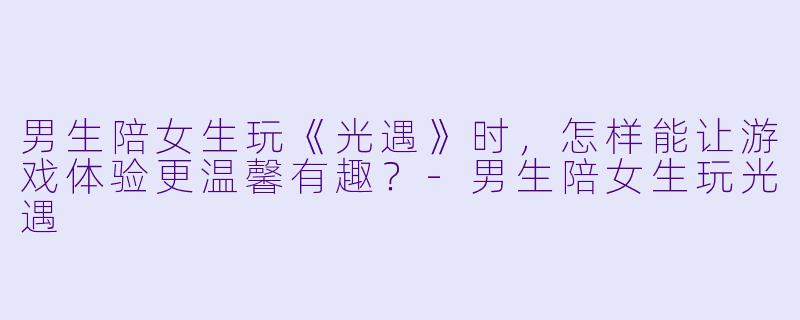 男生陪女生玩《光遇》时，怎样能让游戏体验更温馨有趣？-男生陪女生玩光遇