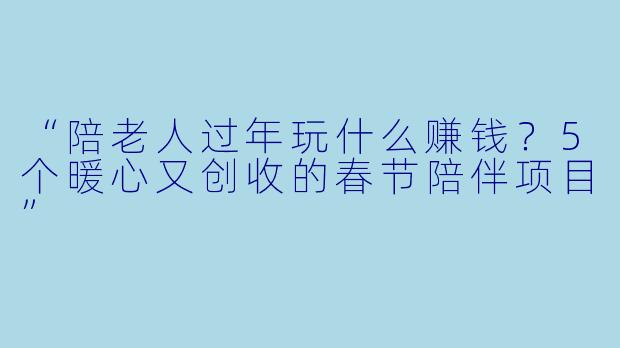 “陪老人过年玩什么赚钱？5个暖心又创收的春节陪伴项目”