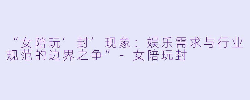 “女陪玩‘封’现象：娱乐需求与行业规范的边界之争”-女陪玩封