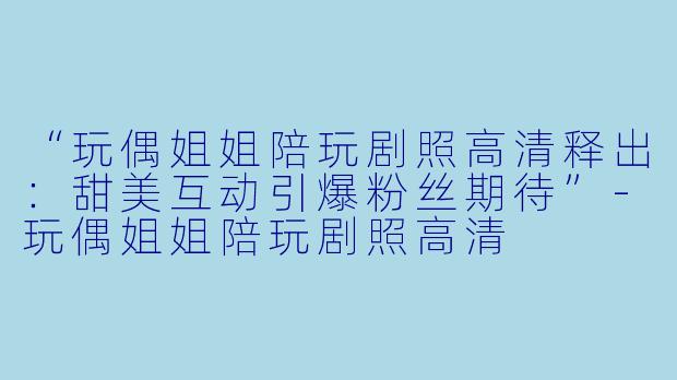 “玩偶姐姐陪玩剧照高清释出：甜美互动引爆粉丝期待”-玩偶姐姐陪玩剧照高清