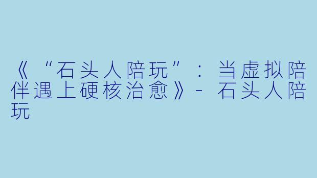 《“石头人陪玩”：当虚拟陪伴遇上硬核治愈》-石头人陪玩