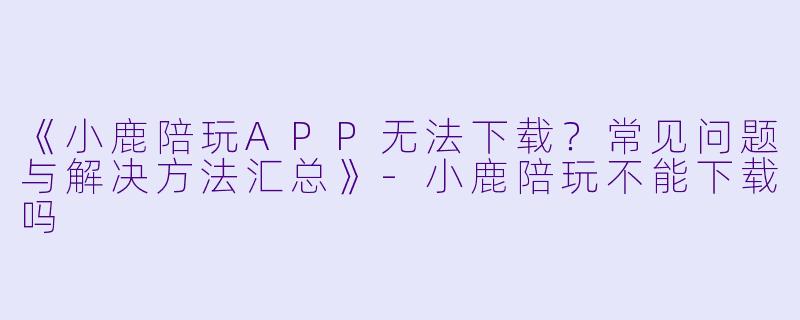 《小鹿陪玩APP无法下载？常见问题与解决方法汇总》-小鹿陪玩不能下载吗