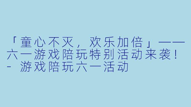 「童心不灭，欢乐加倍」——六一游戏陪玩特别活动来袭！-游戏陪玩六一活动