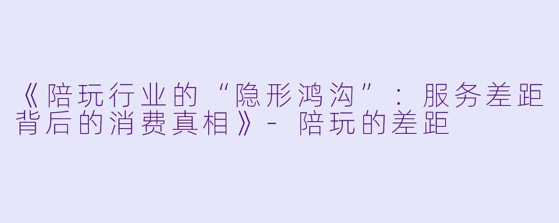 《陪玩行业的“隐形鸿沟”：服务差距背后的消费真相》-陪玩的差距