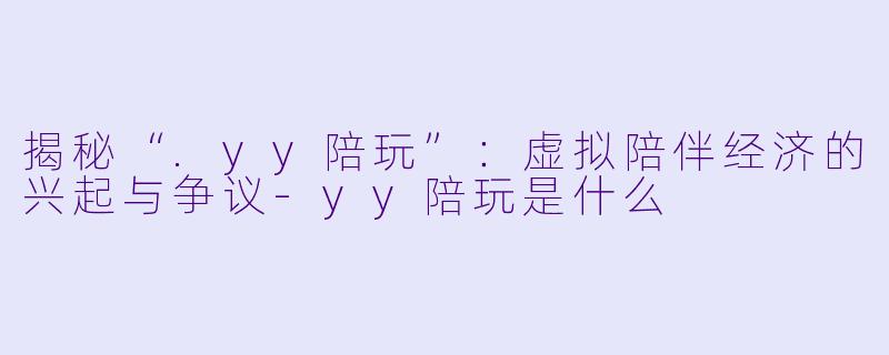 揭秘“.yy陪玩”：虚拟陪伴经济的兴起与争议-yy陪玩是什么