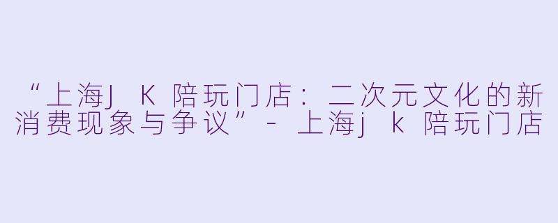 “上海JK陪玩门店：二次元文化的新消费现象与争议”-上海jk陪玩门店