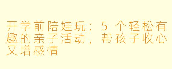 开学前陪娃玩：5个轻松有趣的亲子活动，帮孩子收心又增感情