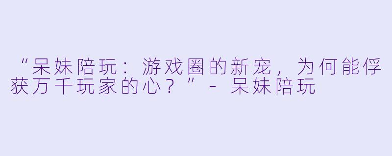 “呆妹陪玩：游戏圈的新宠，为何能俘获万千玩家的心？”-呆妹陪玩