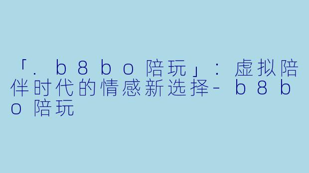 「.b8bo陪玩」：虚拟陪伴时代的情感新选择-b8bo陪玩