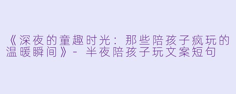 《深夜的童趣时光：那些陪孩子疯玩的温暖瞬间》-半夜陪孩子玩文案短句