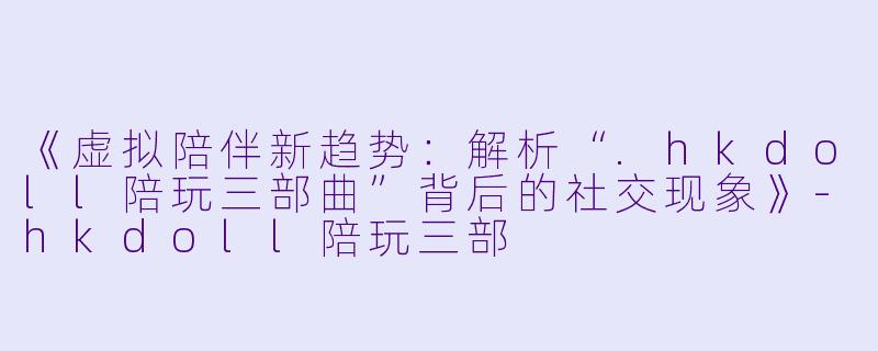 《虚拟陪伴新趋势：解析“.hkdoll陪玩三部曲”背后的社交现象》-hkdoll陪玩三部