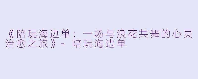 《陪玩海边单：一场与浪花共舞的心灵治愈之旅》-陪玩海边单