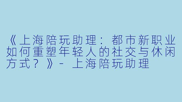 《上海陪玩助理:都市新职业如何重塑年轻人的社交与休闲方式?》