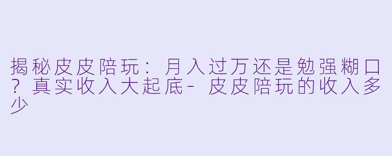 揭秘皮皮陪玩：月入过万还是勉强糊口？真实收入大起底
