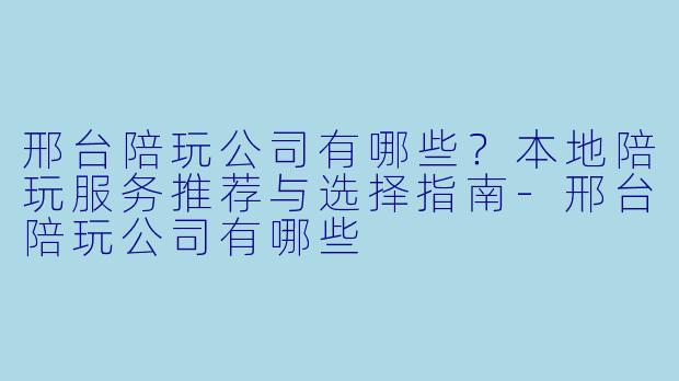 邢台陪玩公司有哪些？本地陪玩服务推荐与选择指南-邢台陪玩公司有哪些