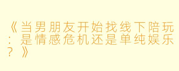 《当男朋友开始找线下陪玩：是情感危机还是单纯娱乐？》