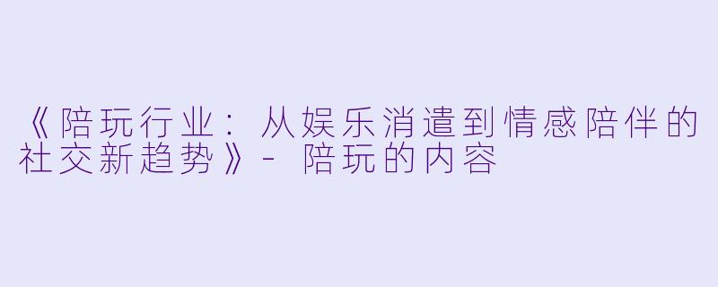 《陪玩行业：从娱乐消遣到情感陪伴的社交新趋势》-陪玩的内容