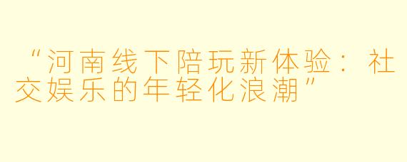 “河南线下陪玩新体验：社交娱乐的年轻化浪潮”