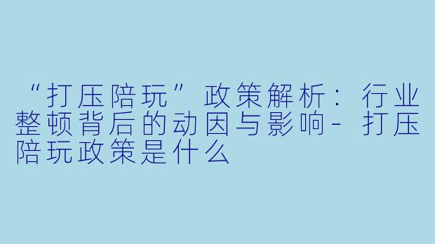 “打压陪玩”政策解析：行业整顿背后的动因与影响-打压陪玩政策是什么