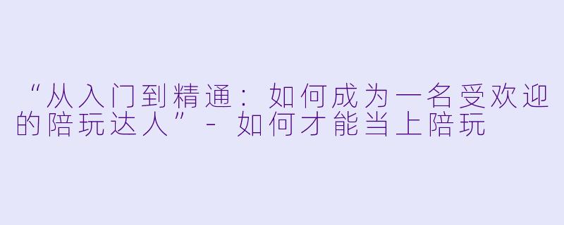 “从入门到精通：如何成为一名受欢迎的陪玩达人”-如何才能当上陪玩
