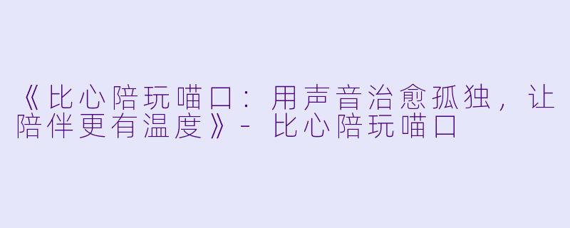 《比心陪玩喵口：用声音治愈孤独，让陪伴更有温度》-比心陪玩喵口