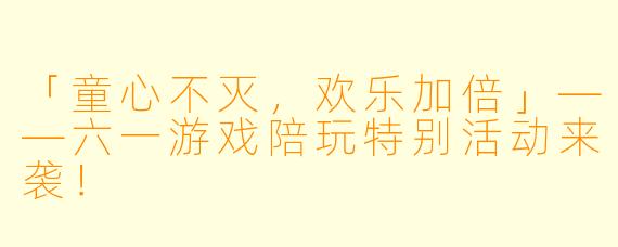 「童心不灭，欢乐加倍」——六一游戏陪玩特别活动来袭！