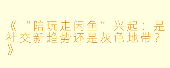 《“陪玩走闲鱼”兴起：是社交新趋势还是灰色地带？》
