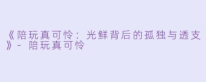 《陪玩真可怜：光鲜背后的孤独与透支》-陪玩真可怜