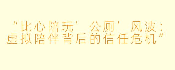“比心陪玩‘公厕’风波：虚拟陪伴背后的信任危机”