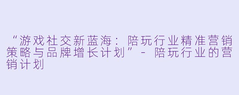 “游戏社交新蓝海：陪玩行业精准营销策略与品牌增长计划”-陪玩行业的营销计划