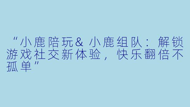 “小鹿陪玩&小鹿组队：解锁游戏社交新体验，快乐翻倍不孤单”