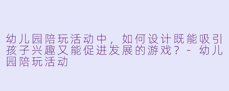 幼儿园陪玩活动中，如何设计既能吸引孩子兴趣又能促进发展的游戏？-幼儿园陪玩活动