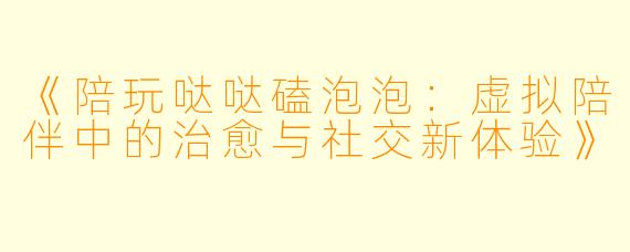《陪玩哒哒磕泡泡：虚拟陪伴中的治愈与社交新体验》