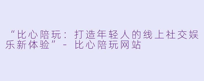 “比心陪玩：打造年轻人的线上社交娱乐新体验”-比心陪玩网站
