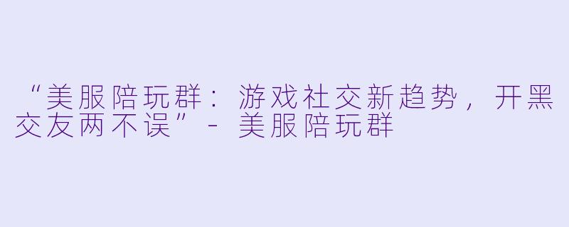 “美服陪玩群：游戏社交新趋势，开黑交友两不误”-美服陪玩群