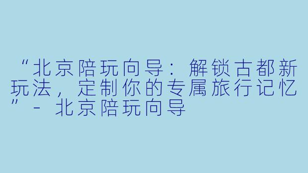 “北京陪玩向导：解锁古都新玩法，定制你的专属旅行记忆”-北京陪玩向导