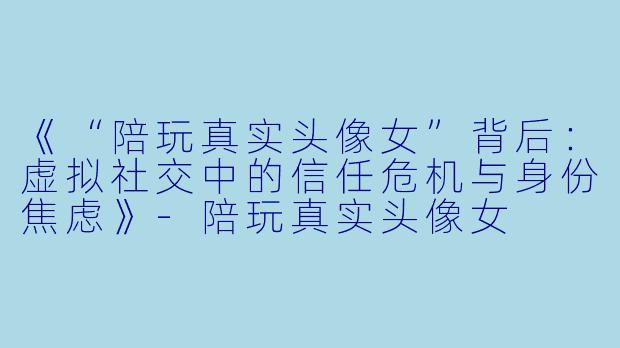 《“陪玩真实头像女”背后：虚拟社交中的信任危机与身份焦虑》-陪玩真实头像女