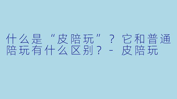 什么是“皮陪玩”？它和普通陪玩有什么区别？-皮陪玩