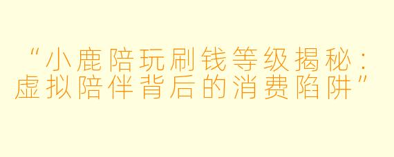 “小鹿陪玩刷钱等级揭秘：虚拟陪伴背后的消费陷阱”