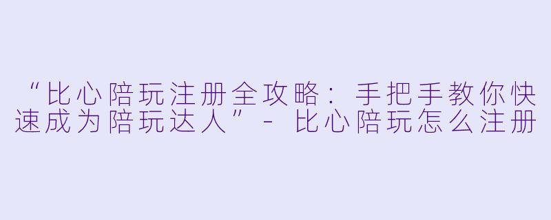 “比心陪玩注册全攻略：手把手教你快速成为陪玩达人”-比心陪玩怎么注册