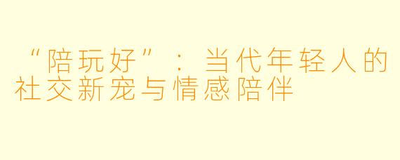 “陪玩好”：当代年轻人的社交新宠与情感陪伴